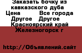 Заказать бочку из кавказского дуба › Цена ­ 100 - Все города Другое » Другое   . Красноярский край,Железногорск г.